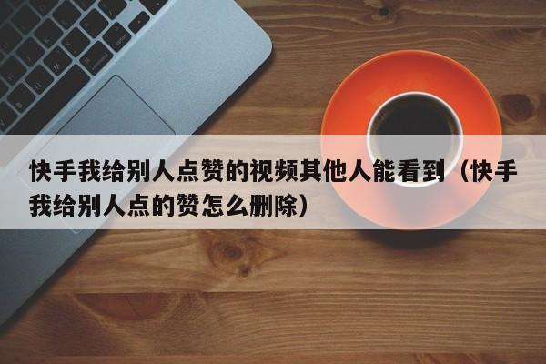 快手我给别人点赞的视频其他人能看到（快手我给别人点的赞怎么删除） 第1张