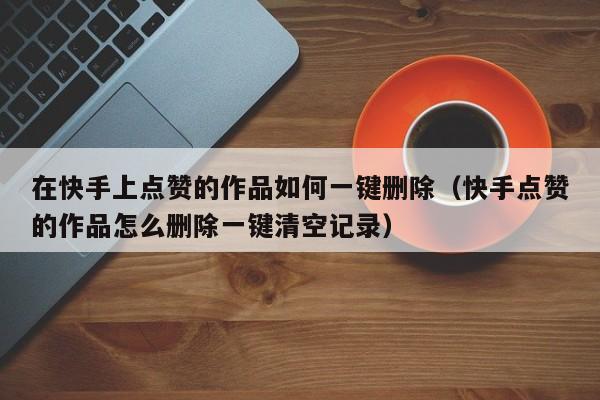 在快手上点赞的作品如何一键删除(快手点赞的作品怎么删除一键清空记录) 第1张 在快手上点赞的作品如何一键删除(快手点赞的作品怎么删除一键清空记录) 第1张