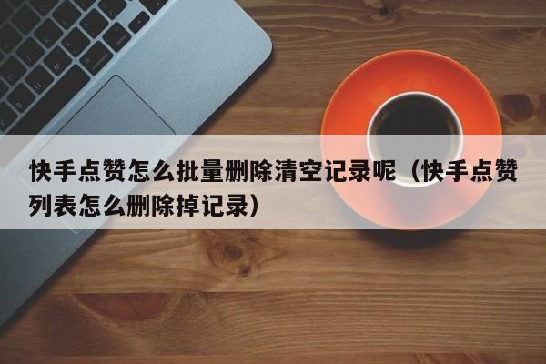 快手点赞怎么批量删除清空记录呢（快手点赞列表怎么删除掉记录） 第1张