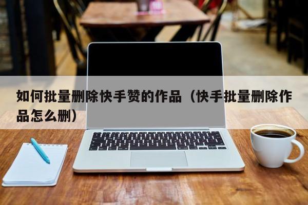 如何批量删除快手赞的作品（快手批量删除作品怎么删） 第1张