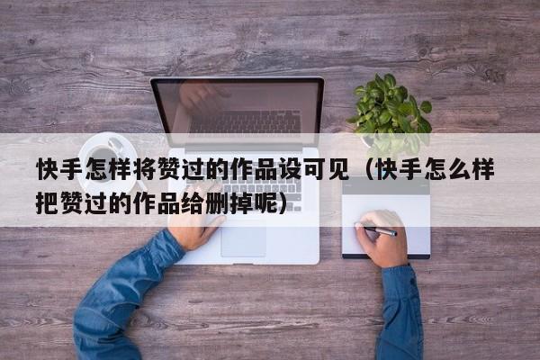 快手怎样将赞过的作品设可见（快手怎么样 把赞过的作品给删掉呢） 第1张
