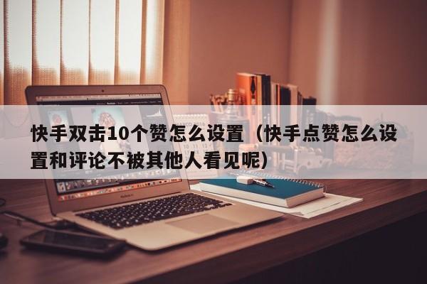 快手双击10个赞怎么设置（快手点赞怎么设置和评论不被其他人看见呢） 第1张