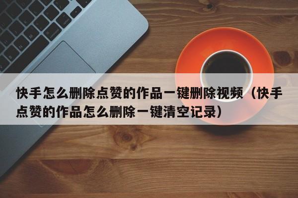快手怎么删除点赞的作品一键删除视频（快手点赞的作品怎么删除一键清空记录） 第1张