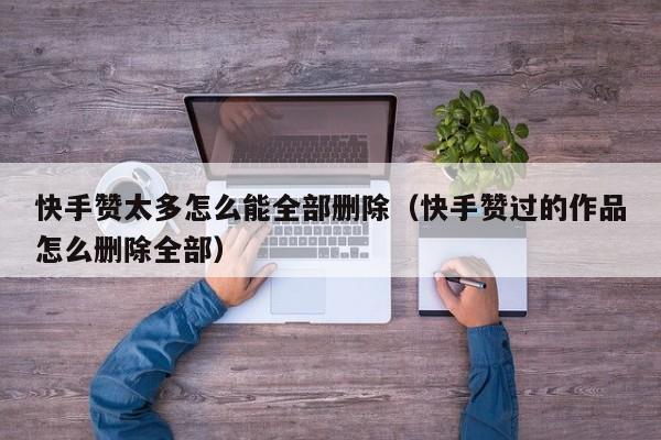 快手赞太多怎么能全部删除（快手赞过的作品怎么删除全部） 第1张