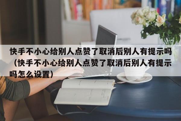 快手不小心给别人点赞了取消后别人有提示吗（快手不小心给别人点赞了取消后别人有提示吗怎么设置） 第1张